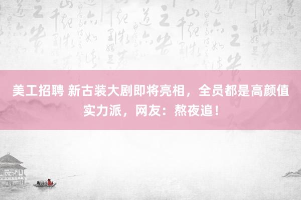 美工招聘 新古装大剧即将亮相，全员都是高颜值实力派，网友：熬夜追！