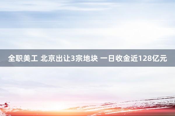 全职美工 北京出让3宗地块 一日收金近128亿元