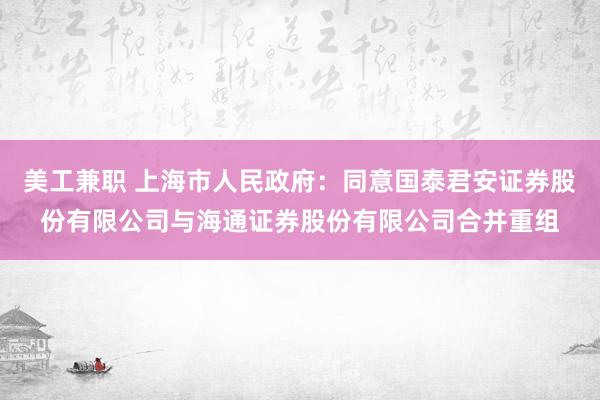 美工兼职 上海市人民政府：同意国泰君安证券股份有限公司与海通证券股份有限公司合并重组